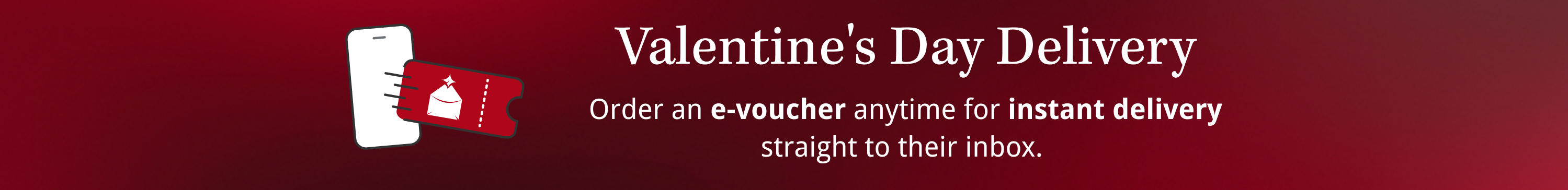 Valentine's Day Delivery - Order an e-voucher anytime for instant delivery straight to their inbox. 